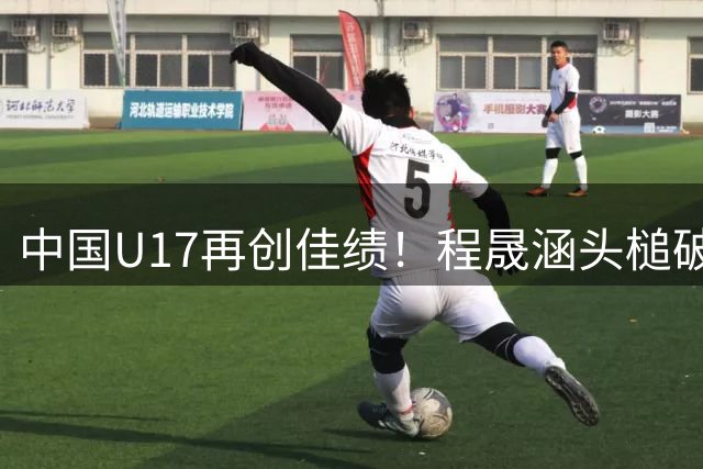 中国U17再创佳绩！程晟涵头槌破门力克西甲劲旅青训队